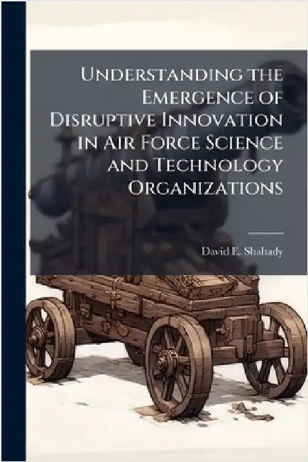 Understanding the Emergence of Disruptive Innovation in Air Force Science and Technology Organizations by Shahady, David E.