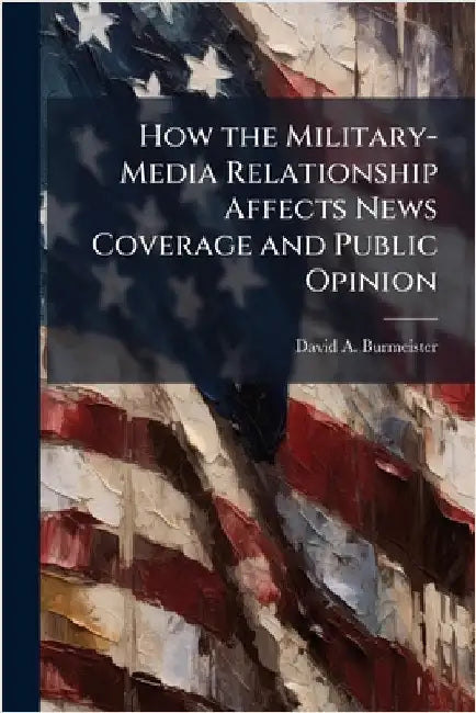 How the Military-Media Relationship Affects News Coverage and Public Opinion by Burmeister, David A.