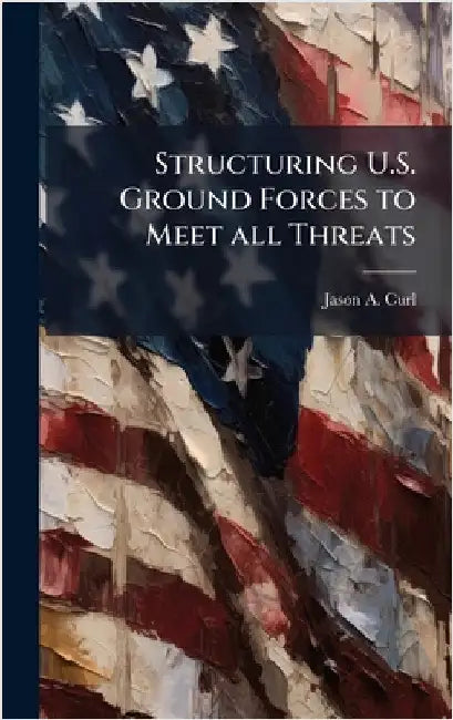 Structuring U.S. Ground Forces to Meet all Threats by Curl, Jason A.