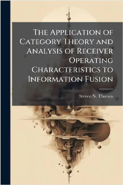 The Application of Category Theory and Analysis of Receiver Operating Characteristics to Information Fusion by Thorsen, Steven N.