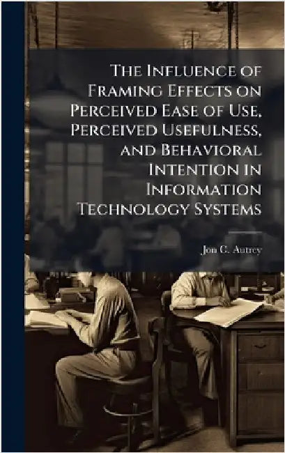 The Influence of Framing Effects on Perceived Ease of Use, Perceived Usefulness, and Behavioral Intention in Information Technology Systems by Autrey, Jon C.