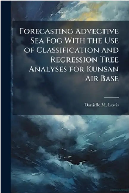 Forecasting Advective Sea Fog With the Use of Classification and Regression Tree Analyses for Kunsan Air Base by Lewis, Danielle M.
