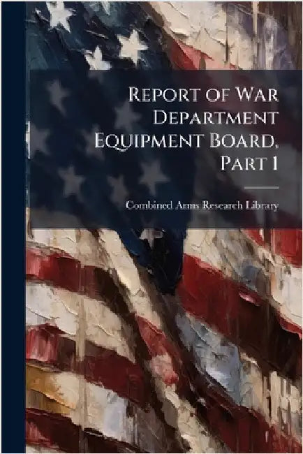 Report of War Department Equipment Board, Part 1 by Combined Arms Research Library