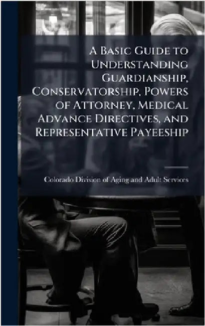 A Basic Guide to Understanding Guardianship, Conservatorship, Powers of Attorney, Medical Advance Directives, and Representative Payeeship by Colorado Division of Aging and Adult