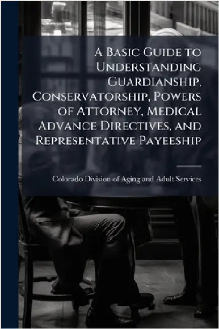 A Basic Guide to Understanding Guardianship, Conservatorship, Powers of Attorney, Medical Advance Directives, and Representative Payeeship by Colorado Division of Aging and Adult