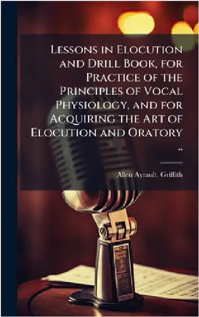 Lessons in Elocution and Drill Book, for Practice of the Principles of Vocal Physiology, and for Acquiring the Art of Elocution and Oratory .. by Griffith, Allen Ayrault
