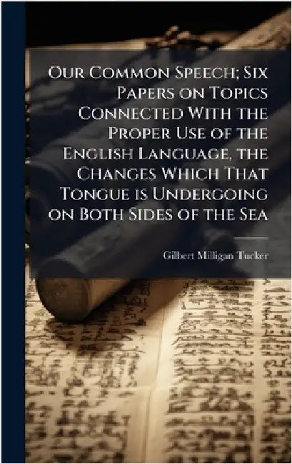 Our Common Speech; Six Papers on Topics Connected With the Proper Use of the English Language, the Changes Which That Tongue is Undergoing on Both Sid by Tucker, Gilbert Milligan 1847-