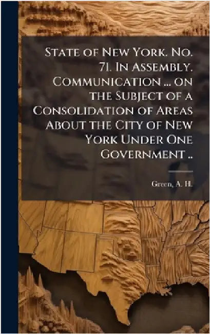 State of New York. No. 71. In Assembly. Communication ... on the Subject of a Consolidation of Areas About the City of New York Under One Government . by Green, A. H. (Andrew Haswell) 1820-1