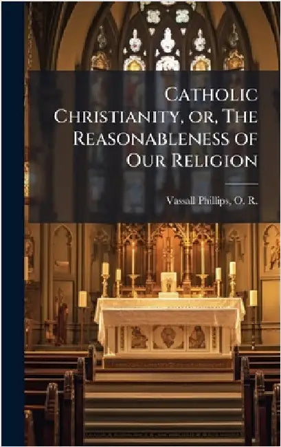 Catholic Christianity, or, The Reasonableness of Our Religion by Vassall-Phillips, O. R. (Oliver Rodie