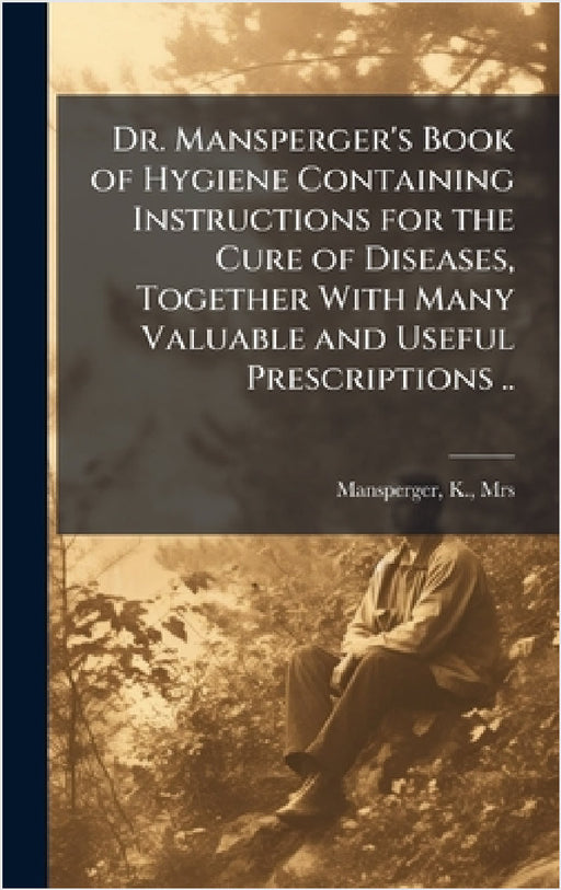 Dr. Mansperger's Book of Hygiene Containing Instructions for the Cure of Diseases, Together With Many Valuable and Useful Prescriptions .. by K. Mansperger