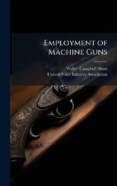 Employment of Machine Guns by Walter Campbell 1880-1949 Short, United States Infantry Association