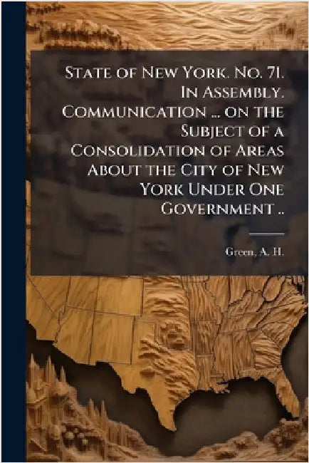 State of New York. No. 71. In Assembly. Communication ... on the Subject of a Consolidation of Areas About the City of New York Under One Government . by Green, A. H. (Andrew Haswell) 1820-1