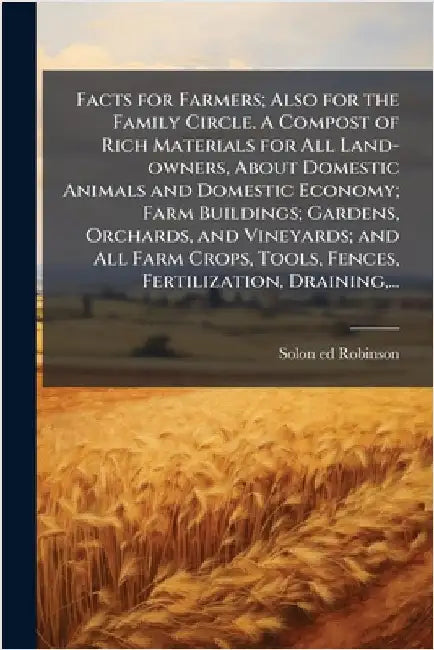 Facts for Farmers; Also for the Family Circle. A Compost of Rich Materials for All Land-owners, About Domestic Animals and Domestic Economy; Farm Buil by Robinson, Solon 1803-1880 Ed