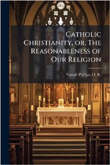 Catholic Christianity, or, The Reasonableness of Our Religion by Vassall-Phillips, O. R. (Oliver Rodie