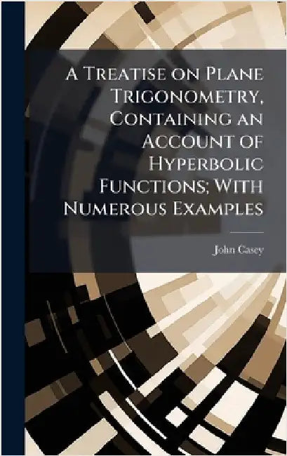 A Treatise on Plane Trigonometry, Containing an Account of Hyperbolic Functions; With Numerous Examples by Casey, John