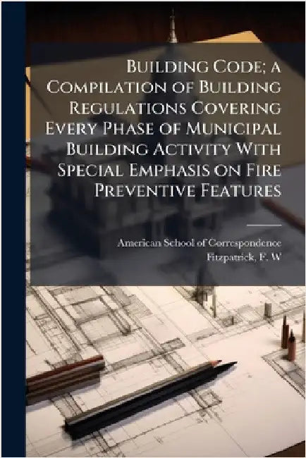 Building Code; a Compilation of Building Regulations Covering Every Phase of Municipal Building Activity With Special Emphasis on Fire Preventive Feat by American School of Correspondence (Ch