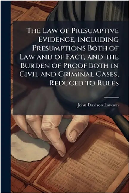 The Law of Presumptive Evidence, Including Presumptions Both of Law and of Fact, and the Burden of Proof Both in Civil and Criminal Cases, Reduced to by Lawson, John Davison 1852-1921
