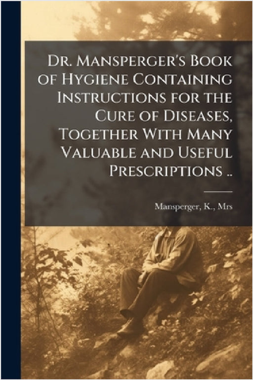 Dr. Mansperger's Book of Hygiene Containing Instructions for the Cure of Diseases, Together With Many Valuable and Useful Prescriptions .. by K. Mansperger