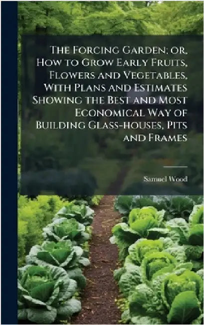 The Forcing Garden; or, How to Grow Early Fruits, Flowers and Vegetables, With Plans and Estimates Showing the Best and Most Economical Way of Buildin by Wood, Samuel