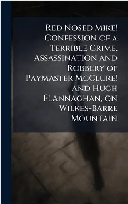 Red Nosed Mike! Confession of a Terrible Crime, Assassination and Robbery of Paymaster McClure! and Hugh Flannaghan, on Wilkes-Barre Mountain by Anonymous