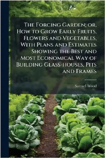 The Forcing Garden; or, How to Grow Early Fruits, Flowers and Vegetables, With Plans and Estimates Showing the Best and Most Economical Way of Buildin by Wood, Samuel
