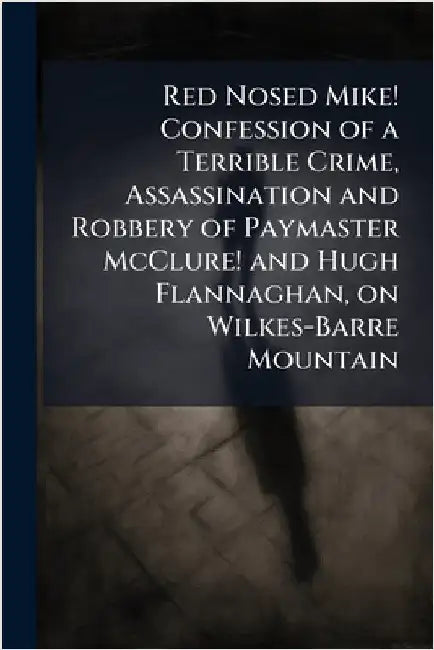 Red Nosed Mike! Confession of a Terrible Crime, Assassination and Robbery of Paymaster McClure! and Hugh Flannaghan, on Wilkes-Barre Mountain by Anonymous