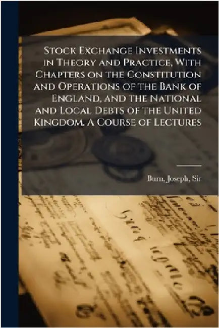 Stock Exchange Investments in Theory and Practice, With Chapters on the Constitution and Operations of the Bank of England, and the National and Local by Burn, Joseph