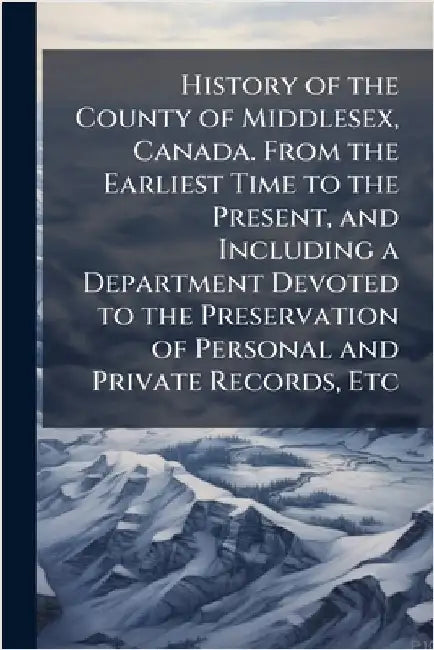 History of the County of Middlesex, Canada. From the Earliest Time to the Present, and Including a Department Devoted to the Preservation of Personal by Anonymous