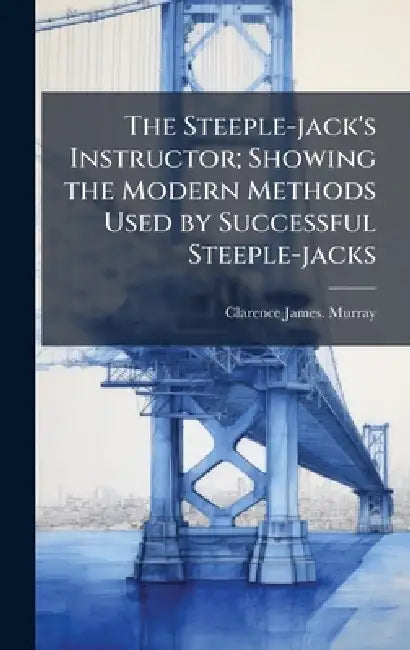 The Steeple-jack's Instructor; Showing the Modern Methods Used by Successful Steeple-jacks by Clarence James Murray