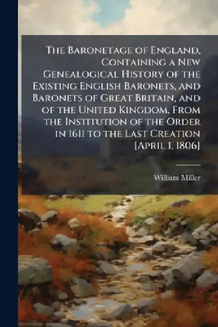 The Baronetage of England, Containing a New Genealogical History of the Existing English Baronets, and Baronets of Great Britain, and of the United Ki by William 1769-1844 Miller