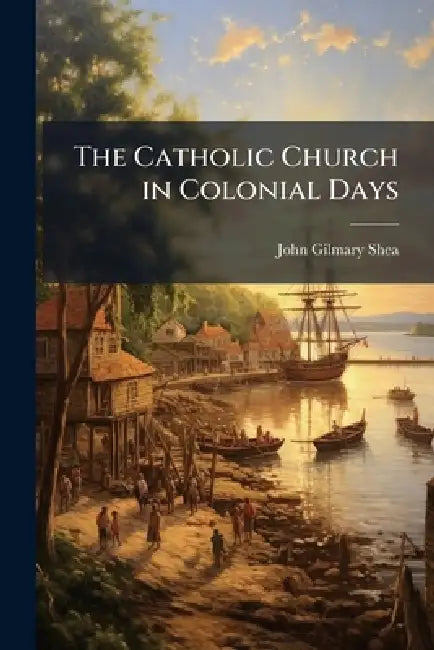 The Catholic Church in Colonial Days by John Gilmary 1824-1892 Shea