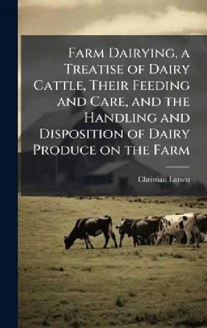 Farm Dairying, a Treatise of Dairy Cattle, Their Feeding and Care, and the Handling and Disposition of Dairy Produce on the Farm by Christian 1874- Larsen