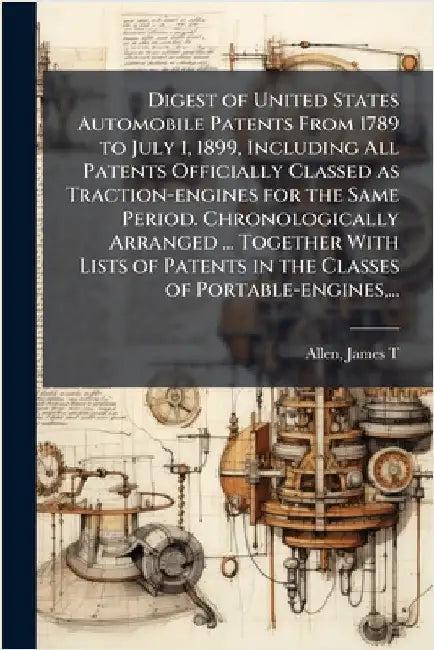 Digest of United States Automobile Patents From 1789 to July 1, 1899, Including All Patents Officially Classed as Traction-engines for the Same Period by Allen, James T. (James Titus) Comp