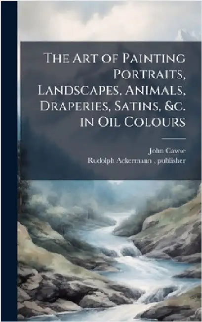 The Art of Painting Portraits, Landscapes, Animals, Draperies, Satins, &c. in Oil Colours by Cawse, John 1779-1862