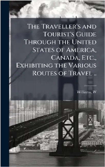 The Traveller's and Tourist's Guide Through the United States of America, Canada, Etc., Exhibiting the Various Routes of Travel .. by Williams, W. (Wellington)