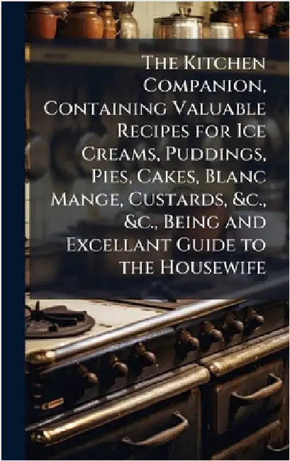 The Kitchen Companion, Containing Valuable Recipes for Ice Creams, Puddings, Pies, Cakes, Blanc Mange, Custards, &c., &c., Being and Excellant Guide t by Anonymous