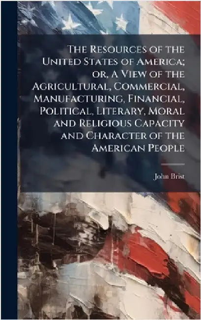 The Resources of the United States of America; or, A View of the Agricultural, Commercial, Manufacturing, Financial, Political, Literary, Moral and Re by Bristed, John 1778-1855
