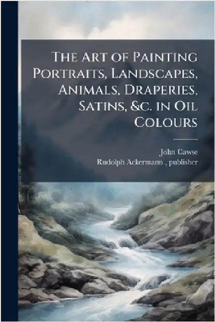 The Art of Painting Portraits, Landscapes, Animals, Draperies, Satins, &c. in Oil Colours by Cawse, John 1779-1862