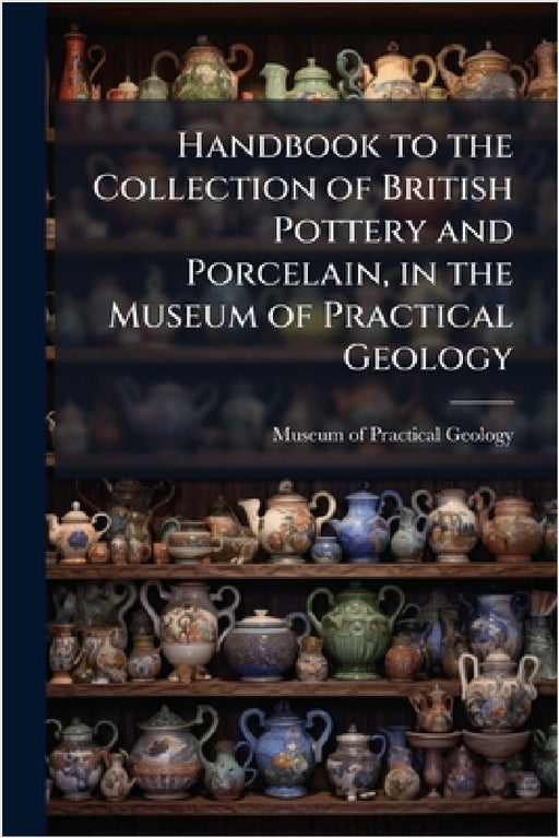 Handbook to the Collection of British Pottery and Porcelain, in the Museum of Practical Geology by Museum of Practical Geology (Great Br