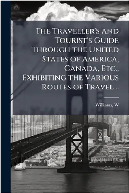 The Traveller's and Tourist's Guide Through the United States of America, Canada, Etc., Exhibiting the Various Routes of Travel .. by Williams, W. (Wellington)