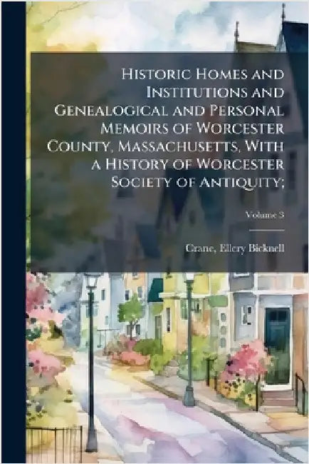 Historic Homes and Institutions and Genealogical and Personal Memoirs of Worcester County, Massachusetts, With a History of Worcester Society of Antiq by Crane, Ellery Bicknell 1836-1925