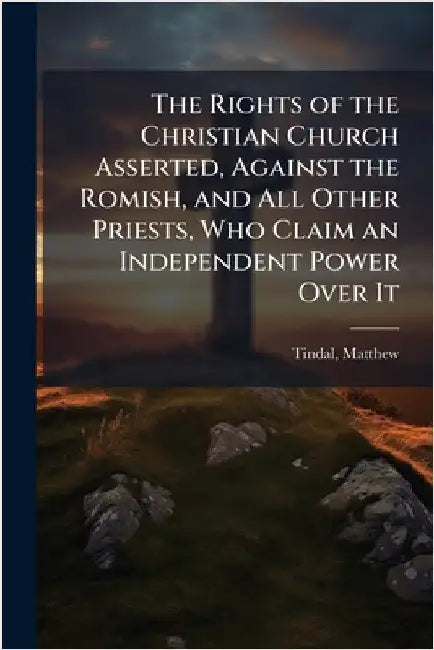 The Rights of the Christian Church Asserted, Against the Romish, and All Other Priests, Who Claim an Independent Power Over It by Tindal, Matthew 1653?-1733