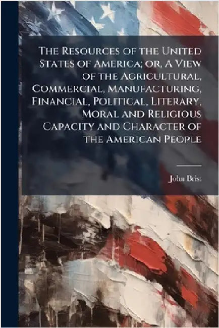 The Resources of the United States of America; or, A View of the Agricultural, Commercial, Manufacturing, Financial, Political, Literary, Moral and Re by Bristed, John 1778-1855