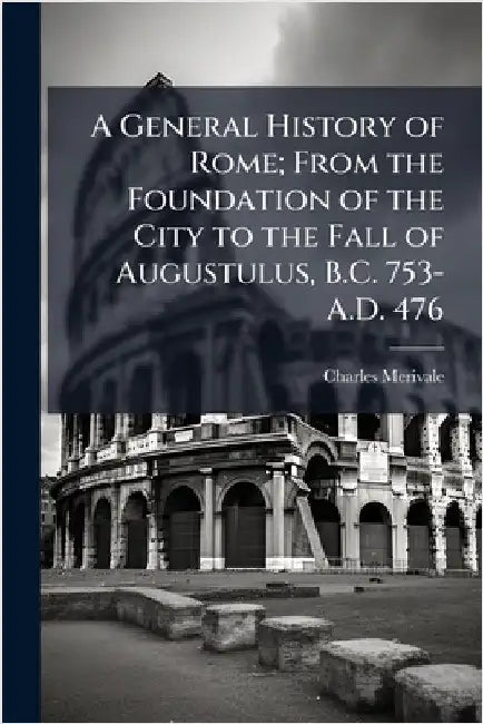 A General History of Rome; From the Foundation of the City to the Fall of Augustulus, B.C. 753-A.D. 476 by Merivale, Charles 1808-1893