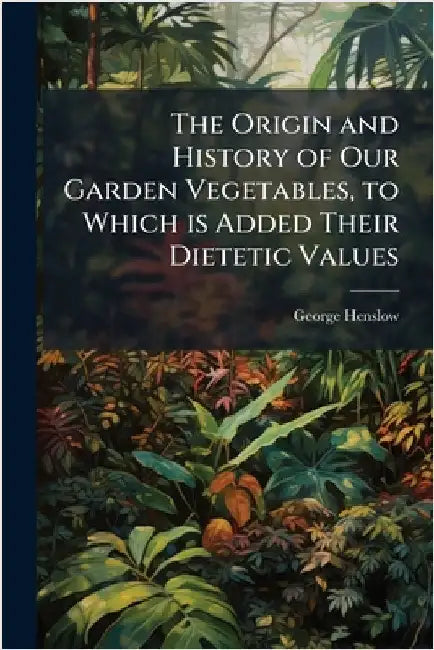 The Origin and History of Our Garden Vegetables, to Which is Added Their Dietetic Values by Henslow, George 1835-1925