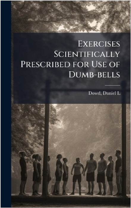 Exercises Scientifically Prescribed for Use of Dumb-bells by Daniel L. 1854- Dowd