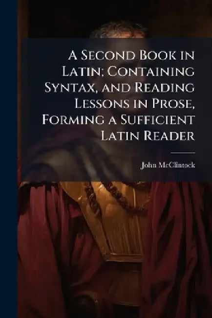 A Second Book in Latin; Containing Syntax, and Reading Lessons in Prose, Forming a Sufficient Latin Reader by John 1814-1870 McClintock