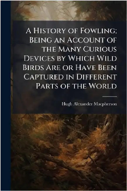 A History of Fowling; Being an Account of the Many Curious Devices by Which Wild Birds Are or Have Been Captured in Different Parts of the World by MacPherson, Hugh Alexander