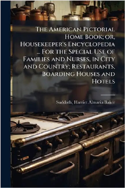 The American Pictorial Home Book; or, Housekeeper's Encyclopedia ... For the Special Use of Families and Nurses, in City and Country; Restaurants, Boa by Suddoth, Harriet Almaria Baker