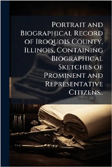 Portrait and Biographical Record of Iroquois County, Illinois, Containing Biographical Sketches of Prominent and Representative Citizens.. by Anonymous